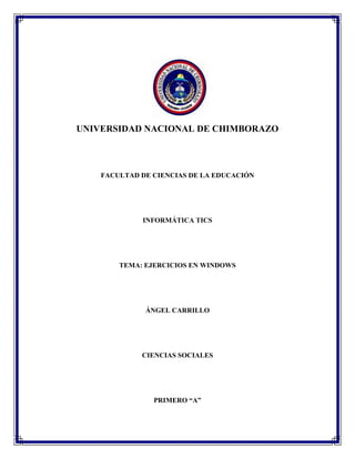 UNIVERSIDAD NACIONAL DE CHIMBORAZO

FACULTAD DE CIENCIAS DE LA EDUCACIÓN

INFORMÁTICA TICS

TEMA: EJERCICIOS EN WINDOWS

ÁNGEL CARRILLO

CIENCIAS SOCIALES

PRIMERO “A”

 