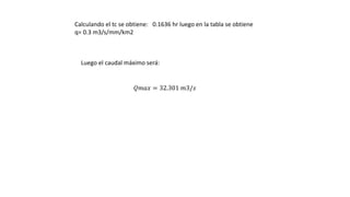 Calculando el tc se obtiene: 0.1636 hr luego en la tabla se obtiene
q= 0.3 m3/s/mm/km2
Luego el caudal máximo será:
𝑄𝑚𝑎𝑥 = 32.301 𝑚3/𝑠
 