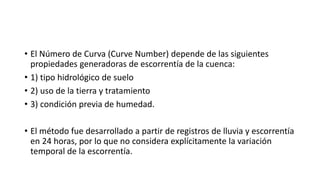 • El Número de Curva (Curve Number) depende de las siguientes
propiedades generadoras de escorrentía de la cuenca:
• 1) tipo hidrológico de suelo
• 2) uso de la tierra y tratamiento
• 3) condición previa de humedad.
• El método fue desarrollado a partir de registros de lluvia y escorrentía
en 24 horas, por lo que no considera explícitamente la variación
temporal de la escorrentía.
 
