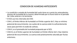 CONDICION DE HUMEDAD ANTECEDENTE
• La condición o estado de humedad del suelo tiene en cuenta los antecedentes
previos de humedad de la cuenca; determinado por la lluvia total en el período
de 5 días anterior a la tormenta.
• El SCS usa tres intervalos de CHA:
• CHA-l, el límite inferior de humedad o el límite superior de S. Hay un mínimo
potencial de escurrimiento. Los suelos de la cuenca están lo suficientemente
secos para permitir el arado de cultivos.
• CHA-II, es el promedio de humedad propuesto por el SCS.
• CHA-III, es el límite superior de humedad o el límite inferior de S. Hay máximo
potencial de escurrimiento. La cuenca está prácticamente saturada por lluvias
anteriores.
 