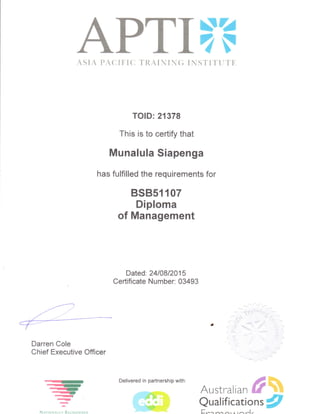 ,^ T-7-nTS4
^-l,fli4FASIA PACI FI{I TRAI}iI J{; I NSTITTJT'},
TOID: 21378
This is to certify that
Munalula Siapenga
has fulfilled the requirements for
BSB5fiA7
Diploma
of Management
Darren Cole
Chief Executive Officer
aI
a
Nerroruerrv Rrcocntseo
Dated: 2410812015
Certificate Number: 03493
--It--)qt..[- Australian #%
Qualificatio nsg
Delivered in partnership with:
 