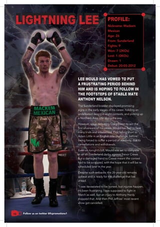 10 Follow us on twitter @fcpromotions1
LEE MOULD HAS VOWED TO PUT
A FRUSTRATING PERIOD BEHIND
HIM AND IS HOPING TO FOLLOW IN
THE FOOTSTEPS OF STABLE MATE
ANTHONY NELSON.
PROFILE:
Nickname: Mackem
Mexican
Age: 26
From: Sunderland
Fights: 9
Won: 7 (2KOs)
Lost: 1 (0KOs)
Drawn: 1
Debut: 20-05-2012
LIGHTNING LEE
The Sunderland brawler displayed promising
signs in the early stages of his career, holding an
undefeated record in eight contests, and picking up
a Northern Area title along the way.
many trials and tribulations. First falling short to
being forced to suffer a period of inactivity, due to
cancellations and withdrawals.
in an all-Sunderland derby against Trevor Crewe.
But a damaged hand to Crewe meant the contest
had to be scrapped, with the hope that it will be re-
scheduled later in the year.
Despite such setbacks, the 26-year-old remains
upbeat and is ready for the challenge that lies
ahead.
“I was devastated to be honest, but injuries happen.
March as well, but an injury to Anthony Hardy
stopped that. And then Phil Jeffries’ most recent
show got cancelled.
 