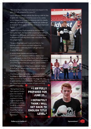 11Follow us on twitter @ fcpromotions1
“But since then I’ve kept motivated and stayed in the
Although, he holds high hopes that he can challenge
at domestic level again – but this time as an improved
the distance. Although, with being in his hometown
of Blackpool, I actually think it was a lot closer than
the judges had it.
sparred with him since and that’s helped my
In recent times stablemate and former
Commonwealth champion Anthony Nelson has
by winning a collection of belts and being involved in
Under the guidance of Mal Gates, and with Nelson
to look up to – Mould says he’s been given all the
inspiration he needs.
“I turned professional at the same time as Anthony
and despite that I have always looked up to him.
won the Area title.
“Being there for his
gave me a taste of
what I want to be
involved in. It was
and the buzz of the
crowd on a big show
was unbelievable.
Hopefully I can go
on and follow in his
I AM FULLY
PREPARED FOR
JUNE 25....
I DEFINITELY
THINK I WILL
GET BACK TO
ENGLISH TITLE
LEVEL."
 