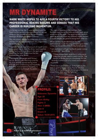 On his last outing, the 25-year-old displayed his
down on two occasions before comfortably
sealing a 40-34 points decision victory.
The win moved ‘Whitey’ to a hat trick of victories
and he’s more than pleased with the progression
he is making.
“I believe I made a good account of myself and it
was a great way to start the show. I put together
all the hard work I had done in the gym and
knockdowns came about.
“I am big for the weight and I know I
can hit. But it is all a learning curve for
me. I’ve recently started doing more
strength and conditioning and hopefully
that adds more power to my game. It
“Our gym is buzzing at the moment. Kyle
Redfearn and Jamie Humble are both really good
additions to the team. The sparring with Jamie is
great as we both have very different styles and are
White carries a quiet demeanor, but his
performances inside the ring are starting to make
“I have always been quiet but it is the quiet
ones that people need to watch out for. The
Hanlon in Birtley put on a fundraiser for me
recently. It drew a bit of a crowd and boosted
base is getting bigger as my friends tell their
friends to come along. It is always good to have a
12
MARK WHITE HOPES TO ADD A FOURTH VICTORY TO HIS
PROFESSIONAL BOXING RESUME AND SENSES THAT HIS
CAREER IS BUILDING MOMENTUM.
Follow us on twitter @fcpromotions1
PROFILE:
Nickname: Dynamite
Age: 25
From: Birtley
Fights: 3
Won: 3 (0KO)
Lost: 0
Drawn: 0
Debut: 18-09-2015
MR DYNAMITE
 