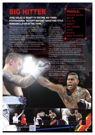 1414
‘TK’ is showing signs of progression as a
heavyweight, as he wobbled Remigijus Ziausys on
two occasions when the pair faced off in March, at
Gateshead Leisure Centre.
However, the 32-year-old consequently tired as
a result of chasing the stoppage, in what he says
was a valuable lesson.
“I was raging when I got back to the dressing
made a mistake by trying to prove a point.
“Dereck Chisora could not blow Ziausys out, and
neither did Dillian Whyte.
“So I wanted to
make a statement
by doing what they
round I thought I
had him, and again
in the second. But it
just did not happen.
It was hard struggling with the pace, but it’s a
learning curve. I’ve been working on my stamina
“He was really smart and knew what he was
doing. But I’m happy I won every round and
The Fijian has title hopes in his sight, and is
Northern Area strap.
challenging for the Northern Area title before the
end of the year. I want that
title, it will be mine, and
Follow us on twitter @fcpromotions1
PROFILE:
Nickname: Bomber
Age: 32
From: Fiji
Fights: 2
Won: 2 (0 KOs)
Lost: 0
Drawn: 0
Debut: 17-10-2015
BIG HITTER
JONE VOLAU IS READY TO SECURE HIS THIRD
PROFESSIONAL VICTORY BEFORE TARGETING TITLE
HONOURS LATER IN THE YEAR.
 