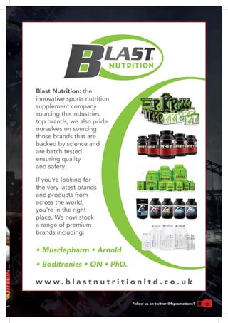 15Follow us on twitter @fcpromotions1
Blast Nutrition: the
innovative sports nutrition
supplement company
sourcing the industries
top brands, we also pride
ourselves on sourcing
those brands that are
backed by science and
are batch tested
ensuring quality
and safety.
• Musclepharm • Arnold
• Boditronics • ON • PhD.
If you're looking for
the very latest brands
and products from
across the world,
you're in the right
place. We now stock
a range of premium
brands including:
w w w . b l a s t n u t r i t i o n l t d . c o . u k
 