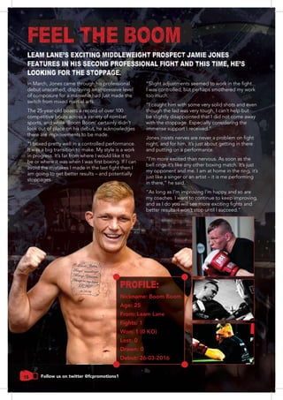 16 Follow us on twitter @fcpromotions1
In March, Jones came through his professional
debut unscathed, displaying an impressive level
of composure for a man who had just made the
The 25-year-old boasts a record of over 100
competitive bouts across a variety of combat
sports, and while ‘Boom Boom’ certainly didn’t
look out of place on his debut, he acknowledges
there are improvements to be made.
It was a big transition to make. My style is a work
in progress. It’s far from where I would like it to
am going to get better results – and potentially
stoppages.
I was controlled, but perhaps smothered my work
too much.
“I caught him with some very solid shots and even
though the lad was very tough, I can’t help but
be slightly disappointed that I did not come away
night, and for him, it’s just about getting in there
and putting on a performance.
my opponent and me. I am at home in the ring, it’s
just like a singer or an artist – it is me performing
“As long as I’m improving I’m happy and so are
my coaches. I want to continue to keep improving,
PROFILE:
Nickname: Boom Boom
Age: 25
From: Leam Lane
Fights: 1
Won: 1 (0 KO)
Lost: 0
Drawn: 0
Debut: 26-03-2016
LEAM LANE'S EXCITING MIDDLEWEIGHT PROSPECT JAMIE JONES
FEATURES IN HIS SECOND PROFESSIONAL FIGHT AND THIS TIME, HE'S
LOOKING FOR THE STOPPAGE.
FEEL THE BOOM
 