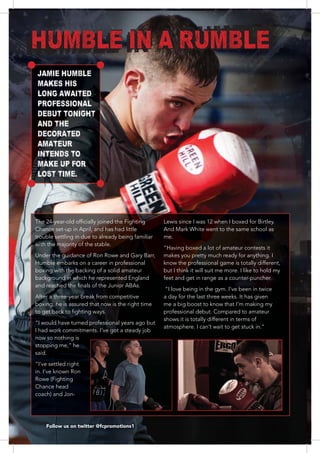 1818181818181181818181111811188888818118
Chance set-up in April, and has had little
trouble settling in due to already being familiar
with the majority of the stable.
Under the guidance of Ron Rowe and Gary Barr,
Humble embarks on a career in professional
After a three-year break from competitive
“I would have turned professional years ago but
I had work commitments. I’ve got a steady job
now so nothing is
said.
“I’ve settled right
in. I’ve known Ron
Rowe (Fighting
Chance head
coach) and Jon-
And Mark White went to the same school as
me.
makes you pretty much ready for anything. I
know the professional game is totally different,
but I think it will suit me more. I like to hold my
feet and get in range as a counter-puncher.
“I love being in the gym. I’ve been in twice
a day for the last three weeks. It has given
me a big boost to know that I’m making my
professional debut. Compared to amateur
shows it is totally different in terms of
Follow us on twitter @fcpromotions1
HUMBLE IN A RUMBLE
JAMIE HUMBLE
MAKES HIS
LONG AWAITED
PROFESSIONAL
DEBUT TONIGHT
AND THE
DECORATED
AMATEUR
INTENDS TO
MAKE UP FOR
LOST TIME.
 