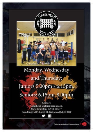 19
Monday, Wednesday
and Thursday:
Juniors 5.00pm - 6.15pm.
Seniors: 6.15pm-8.00pm
Follow us on twitter @fcpromotions1
Contact:
Gateshead Victoria head coach,
Steve Cranston. 07944 483777
Brandling Hall/Church Pl, Gateshead NE10 0HT
Monday, Wednesday
and Thursday:
Juniors 5.00pm - 6.15pm.
Seniors: 6.15pm-8.00pm
Gateshead Victoria Boxing Club
 