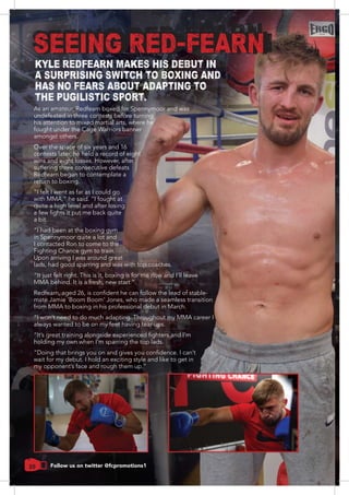 20
undefeated in three contests before turning
fought under the Cage Warriors banner
amongst others.
contests later, he held a record of eight
wins and eight losses. However, after
suffering three consecutive defeats
Redfearn began to contemplate a
“I felt I went as far as I could go
quite a high level and after losing
a bit.
in Spennymoor quite a lot and
I contacted Ron to come to the
Fighting Chance gym to train.
Upon arriving I was around great
lads, had good sparring and was with top coaches.
mate Jamie ‘Boom Boom’ Jones, who made a seamless transition
“I won’t need to do much adapting. Throughout my MMA career I
always wanted to be on my feet having tear-ups.
holding my own when I’m sparring the top lads.
SEEING RED-FEARN
KYLE REDFEARN MAKES HIS DEBUT IN
A SURPRISING SWITCH TO BOXING AND
HAS NO FEARS ABOUT ADAPTING TO
THE PUGILISTIC SPORT.
Follow us on twitter @fcpromotions1
 