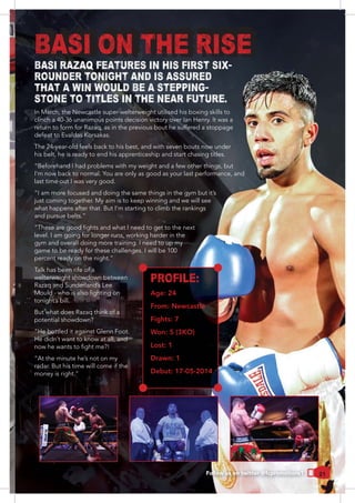 21
BASI ON THE RISE
BASI RAZAQ FEATURES IN HIS FIRST SIX-
ROUNDER TONIGHT AND IS ASSURED
THAT A WIN WOULD BE A STEPPING-
STONE TO TITLES IN THE NEAR FUTURE.
clinch a 40-36 unanimous points decision victory over Ian Henry. It was a
return to form for Razaq, as in the previous bout he suffered a stoppage
The 24-year-old feels back to his best, and with seven bouts now under
his belt, he is ready to end his apprenticeship and start chasing titles.
“Beforehand I had problems with my weight and a few other things, but
last time out I was very good.
“I am more focused and doing the same things in the gym but it’s
just coming together. My aim is to keep winning and we will see
what happens after that. But I’m starting to climb the rankings
level. I am going for longer runs, working harder in the
gym and overall doing more training. I need to up my
game to be ready for these challenges. I will be 100
Talk has been rife of a
welterweight showdown between
Razaq and Sunderland’s Lee
tonight’s bill.
But what does Razaq think of a
potential showdown?
“He bottled it against Glenn Foot.
He didn’t want to know at all, and
“At the minute he’s not on my
radar. But his time will come if the
PROFILE:
Age: 24
From: Newcastle
Fights: 7
Won: 5 (3KO)
Lost: 1
Drawn: 1
Debut: 17-05-2014
Follow us on twitter @fcpromotions1
 