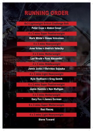 Peter Cope v Abdon Cesar
Mark White v Simas Volosinas
Jone Volau v Jindrich Velecky
Lee Mould v Fonz Alexander
Jamie Jones v Deividas Sajauka
Kyle Redfearn v Greg Semik
Jamie Humble v Ben Mulligan
Gary Fox v James Gorman
Bazi Razaq
Steve Toward
RUNNING ORDER
8x3 Lightweight British Challenge Belt
4 x 3 mins Super Featherweight
4 x 3 mins Heavyweight
4 x 3 mins Welterweight
4 x 3 mins Middleweight
4 x 3 mins Light Heavyweight
6 x 2 mins Super Featherweight
4 x 3 mins Welterweight
6 x 3 mins Super-Welterweight
4 x 3 mins Light Heavyweight
 