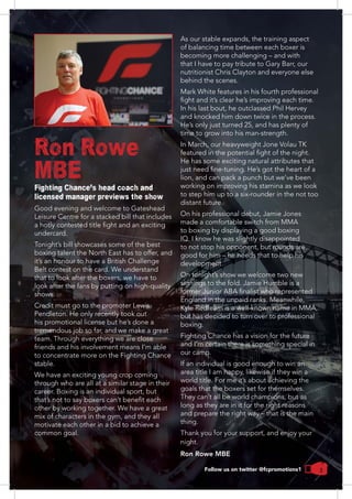 3
Ron Rowe
MBEFighting Chance's head coach and
licensed manager previews the show
Good evening and welcome to Gateshead
Leisure Centre for a stacked bill that includes
undercard.
Tonight’s bill showcases some of the best
it’s an honour to have a British Challenge
Belt contest on the card. We understand
look after the fans by putting on high-quality
shows.
Credit must go to the promoter Lewis
Pendleton. He only recently took out
his promotional license but he’s done a
tremendous job so far, and we make a great
team. Through everything we are close
friends and his involvement means I’m able
to concentrate more on the Fighting Chance
stable.
through who are all at a similar stage in their
other by working together. We have a great
motivate each other in a bid to achieve a
common goal.
becoming more challenging – and with
that I have to pay tribute to Gary Barr, our
nutritionist Chris Clayton and everyone else
behind the scenes.
Mark White features in his fourth professional
In his last bout, he outclassed Phil Hervey
and knocked him down twice in the process.
He’s only just turned 25, and has plenty of
time to grow into his man-strength.
In March, our heavyweight Jone Volau TK
lion, and can pack a punch but we’ve been
working on improving his stamina as we look
distant future.
On his professional debut, Jamie Jones
made a comfortable switch from MMA
IQ. I know he was slightly disappointed
to not stop his opponent, but rounds are
good for him – he needs that to help his
development.
On tonight’s show we welcome two new
signings to the fold. Jamie Humble is a
Kyle Redfearn is a well-known name in MMA,
but has decided to turn over to professional
Fighting Chance has a vision for the future
and I’m certain there is something special in
our camp.
If an individual is good enough to win an
area title I am happy, likewise if they win a
world title. For me it’s about achieving the
They can’t all be world champions, but as
long as they are in it for the right reasons
and prepare the right way – that is the main
thing.
Thank you for your support, and enjoy your
night.
Ron Rowe MBE
Follow us on twitter @fcpromotions1
 