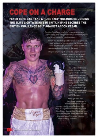 6
COPE ON A CHARGE
when he squares off against Cesar, a former Olympian
and a man known for causing upsets.
career and propel him back into the domestic title
scene at lightweight, meanwhile a loss could leave
questions about his future in the sport.
Despite only being 25-years-old, Cope has been
hall shows in the North
professional debut in
2011.
An undefeated record
gave him the platform
required to challenge
Mitchell Smith for the
in a valiant effort to go
the full 12 rounds, albeit
losing via a unanimous
points decision.
the second attempt at title
honours, clinching the Northern Area
strap in a tightly contested bout against
John Green. Shortly after, Cope was once
knockout loss of his career – to the
hands of Andy Townend.
PETER COPE CAN TAKE A HUGE STEP TOWARDS RE-JOINING
THE ELITE LIGHTWEIGHTS IN BRITAIN IF HE SECURES THE
BRITISH CHALLENGE BELT AGAINST ABDON CESAR.
Follow us on twitter @fcpromotions1
 