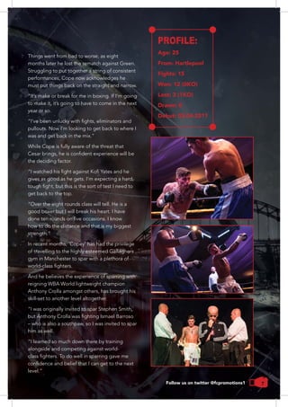 7
Things went from bad to worse, as eight
months later he lost the rematch against Green.
Struggling to put together a string of consistent
performances, Cope now acknowledges he
must put things back on the straight and narrow.
year or so.
pullouts. Now I’m looking to get back to where I
While Cope is fully aware of the threat that
the deciding factor.
get back to the top.
“Over the eight rounds class will tell. He is a
how to do the distance and that is my biggest
In recent months, ‘Copey’ has had the privilege
of travelling to the highly esteemed Gallaghers
gym in Manchester to spar with a plethora of
reigning WBA World lightweight champion
Anthony Crolla amongst others, has brought his
skill-set to another level altogether.
“I was originally invited to spar Stephen Smith,
– who is also a southpaw, so I was invited to spar
him as well.
“I learned so much down there by training
alongside and competing against world-
PROFILE:
Age: 25
From: Hartlepool
Fights: 15
Won: 12 (0KO)
Lost: 3 (1KO)
Drawn: 0
Debut: 03-04-2011
Follow us on twitter @fcpromotions1
 