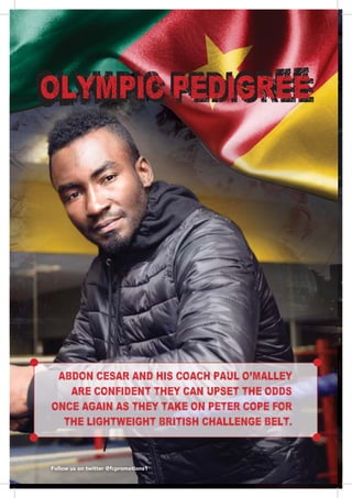 8888888888
ABDON CESAR AND HIS COACH PAUL O'MALLEY
ARE CONFIDENT THEY CAN UPSET THE ODDS
ONCE AGAIN AS THEY TAKE ON PETER COPE FOR
THE LIGHTWEIGHT BRITISH CHALLENGE BELT.
Follow us on twitter @fcpromotions1
OLYMPIC PEDIGREE
 