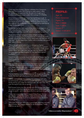 9Follow us on twitter @fcpromotions1
Cesar was one of seven Olympic athletes from Cameroon
his residency was granted, the 30-year-old sought out a
Since turning professional, Cesar has had things tough. In
addition to being away from his young family in Cameroon, he
the road and the challenges that come with being selected as
a last minute opponent.
But tonight he has a fair crack of the whip. Challenging for a
weeks of preparation have left Cesar’s camp feeling optimistic.
He had a good amount of preparation for his British Masters
that night. He also beat Ryan Collins, who is another very good
When that happens he is totally focused in training and isn’t
distracted. It’s in that scenario that he becomes a really good
Cesar’s record is currently three wins with seven losses. But his
coach is adamant that he is in fact a lot better than his record
suggests.
than these average guys, but if he’s only getting short notice
and his opponent has had an eight-week camp. He is going to
up against it.
“Not to mention some of the losses on his record aren’t really
“Abdon isn’t average, he is better. He is blessed with skills.
Good footwork, good head movement, very good jab, fast
can carve a route back to the domestic scene, while Cesar can
the pro game.
PROFILE:
Age: 30
From: Cameroon
Fights: 10
Won: 3 (0KO)
Lost: 7 (1KO)
Drawn: 0
Debut: 17-05-2014
 