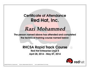 Certiﬁcate of Attendance
Red Hat, Inc.
Razi Mohammed
The person named above has attended and completed
the technical training course named below:
RHCSA Rapid Track Course
Red Hat Enterprise Linux 6
April 28, 2014 - May 01, 2014
Copyright 2010 Red Hat, Inc. All rights reserved. Red Hat is a registered trademark of Red Hat, Inc. Linux is a registered trademark of Linus Torvalds.
 