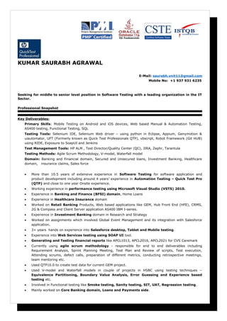 KUMAR SAURABH AGRAWAL
E-Mail: saurabh.vnit11@gmail.com
Mobile No: +1 937 931 6235
Seeking for middle to senior level position in Software Testing with a leading organization in the IT
Sector.
Professional Snapshot
Key Deliverables:
Primary Skills: Mobile Testing on Android and iOS devices, Web based Manual & Automation Testing,
AS400 testing, Functional Testing, SQL
Testing Tools: Selenium IDE, Selenium Web driver – using python in Eclipse, Appium, Genymotion &
uiautomator, UFT (Formerly known as Quick Test Professionals QTP), vbscript, Robot Framework (Git HUB)
using RIDE, Exposure to SoapUI and Jenkins
Test Management Tools: HP ALM , Test Director/Quality Center (QC), JIRA, Zephr, Tarantula
Testing Methods: Agile Scrum Methodology, V-model, Waterfall model
Domain: Banking and Financial domain, Secured and Unsecured loans, Investment Banking, Healthcare
domain, insurance claims, Sales force
• More than 10.5 years of extensive experience in Software Testing for software application and
product development including around 4 years’ experience in Automation Testing – Quick Test Pro
(QTP) and close to one year Onsite experience.
• Working experience in performance testing using Microsoft Visual Studio (VSTS) 2010.
• Experience in Banking and Finance (BFSI) domain, Home Loans
• Experience in Healthcare Insurance domain
• Worked on Retail Banking Products, Web based applications like GEM, Hub Front End (HFE), CRMS,
2G & Compass and Client Server application AS400 IBM I-series.
• Experience in Investment Banking domain in Research and Strategy
• Worked on assignments which involved Global Event Management and its integration with Salesforce
application.
• 3+ years hands on experience into Salesforce desktop, Tablet and Mobile testing.
• Experience into Web Services testing using SOAP UI tool.
• Generating and Testing financial reports like APCL1013, APCL2016, APCL2021 for CVS Caremark
• Currently using agile scrum methodology - responsible for end to end deliverables including
Requirement Analysis, Sprint Planning Meeting, Test Plan and Review of scripts, Test execution,
Attending scrums, defect calls, preparation of different metrics, conducting retrospective meetings,
team mentoring etc.
• Used QTP10.0 to create test data for current GEM project.
• Used V-model and Waterfall models in couple of projects in HSBC using testing techniques –
Equivalence Partitioning, Boundary Value Analysis, Error Guessing and Experience based
testing etc.
• Involved in Functional testing like Smoke testing, Sanity testing, SIT, UAT, Regression testing.
• Mainly worked on Core Banking domain, Loans and Payments side.
 