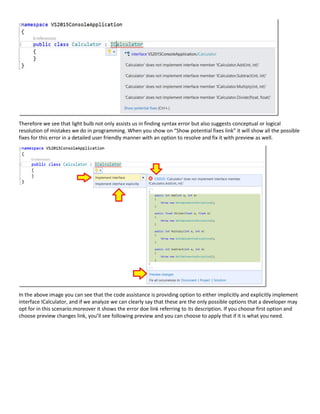 Therefore we see that light bulb not only assists us in finding syntax error but also suggests conceptual or logical
resolution of mistakes we do in programming. When you show on “Show potential fixes link” it will show all the possible
fixes for this error in a detailed user friendly manner with an option to resolve and fix it with preview as well.
In the above image you can see that the code assistance is providing option to either implicitly and explicitly implement
interface ICalculator, and if we analyze we can clearly say that these are the only possible options that a developer may
opt for in this scenario.moreover it shows the error doe link referring to its description. If you choose first option and
choose preview changes link, you’ll see following preview and you can choose to apply that if it is what you need.
 