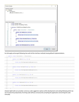 So click apply and we get following class with all the interface methods having default implementations.
1: public class Calculator : ICalculator
2: {
3: public int Add(int a, int b)
4: {
5: throw new NotImplementedException();
6: }
7:
8: public float Divide(float a, float b)
9: {
10: throw new NotImplementedException();
11: }
12:
13: public int Multiply(int a, int b)
14: {
15: throw new NotImplementedException();
16: }
17:
18: public int Subtract(int a, int b)
19: {
20: throw new NotImplementedException();
21: }
22: }
Likewise light bulb icon provides numerous code suggestion options while development and coding following which we
can increase the productivity of writing code without unnecessarily compiling the application and writing the code
manually.
 