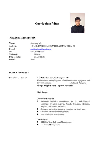 Curriculum Vitae
PERSONAL INFORMATION
Name: Jianxiong Mu
Address: 1184, BUDAPEST, MIKSZATH KALMAN UTCA, 51.
E-mail: mu.jianxiong@gmail.com
Tel: +36-30-7387109
Nationality: Chinese
Date of birth: 09 April 1987
Gender: Male
WORK EXPERIENCE
Nov. 2014 - to Present HUAWEI Technologies Hungary, Kft.
Multinational networking and telecommunications equipment and
Service Company. Budapest, Hungary
Europe Supply Center Logistics Specialist.
Main Tasks：
Outbound Logistics:
 Outbound Logistics management for EU and Non-EU
countries’ projects: Austria, Czech, Slovakia, Romania,
Bulgaria, Macedonia, Moldova;
 Shipment resourcing, shipment planning, track and trace;
 Customer satisfaction management;
 Abnormal event management;
Other tasks:
 OTD(On-Time Delivery) Management;
 Lead-time Management;
 