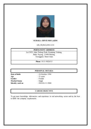 SUHAILA BINTI MD LAZIM
eyla_ifayla@yahoo.com
PERMANENT ADDRESS
Lot 5955, Jalan Padang Pauh, Kampung Undang,
Bukit Payong, 21400 Marang,
Terengganu Darul Iman
Phone: 0111-9826515
Date of birth : 16 October 1994
Age : 21 years
Gender : Female
Marital Status : Single
Identity card no : 941016-11-5086
To get more knowledge, information and experience in real networking sector and try the best
to fulfill the company requirements.
PERSONAL DETAILS
CAREER OBJECTIVE
 