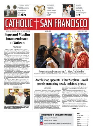 Newspaper of the Archdiocese of San FranciscoNewspaper of the Archdiocese of San Francisco
CATHOLIC SANFRANCISCOwww.catholic-sf.org
Stay connected to Catholic San Francisco
Like us on Facebook
Follow us on Twitter
Sign up to receive Enews at catholic-sf.orgcsf
Serving San Francisco, Marin & San Mateo Counties	 May 26, 2016	 $1.00  |  VOL. 18 NO. 12
Index
On the Street .  .  .  .  .  .  .  . 4
National . . . . . . . . . . . . 11
World .  .  .  .  .  .  .  .  .  .  .  .  .  . 13
Faith .  .  .  .  .  .  .  .  .  .  .  .  .  .  . 16
Opinion .  .  .  .  .  .  .  .  .  .  .  . 17
Calendar .  .  .  .  .  .  .  .  .  .  . 27
year of mercy
pilgrimages:
Archdiocesan
prayer spots
PAGEs P1-P4
witness
to love:
Mentor couples
help marriages
PAGE 7
synod
survey:
People of the
archdiocese speak
PAGE 15
(Photo by David Andrews/Catholic San Francisco)
Pentecost confirmations at St. Mary’s Cathedral
The archbishop confers the sacrament of confirmation. He is shown here anointing a young woman. See page 10 for more photos.
Valerie Schmalz
Catholic San Francisco
Saying that “it is a very critical stage in a priest’s
journey,” Archbishop Salvatore J. Cordileone has
instituted a new position focused on mentoring
priests for the first five years after ordination.
Archbishop Cordileone appointed longtime Im-
maculate Heart of Mary pastor and former Junipe-
ro Serra High School president Father Stephen H.
Howell as part-time director of Ongoing Forma-
tion for Newly Ordained Priests, effective July 1.
Father Howell was also appointed to a new post as
pastor of St. Philip the Apostle in Noe Valley.
“I just thought we needed to do more about
bringing them together, praying together, sharing
concerns, reflecting together,” Archbishop Cor-
dileone said in a conversation with Catholic San
Francisco. It is also a way to formalize his relation-
ship with the new priests, whom he spent a great
deal of time with during their formation in the
seminary.
The archdiocese already has a director of
ongoing priestly formation for all priests, Father
William McCain, and each new priest also picks a
mentor as recommended by the U.S. Conference
of Catholic Bishops document on the formation of
priests. This position complements those existing
supports.
“Studies and experience show that how those
first few years are lived out will have a major
impact on a priest’s life,” Archbishop Cordileone
said.
Not only is the new priest adjusting to life in
the parish, with its demands, and its relation-
ships with parishioners, pastor and staff, but “on
Archbishop appoints Father Stephen Howell
to role mentoring newly ordained priests
see howell, page 2
Pope and Muslim
imam embrace
at Vatican
Junno Arocho Esteves
Catholic News Service
VATICAN CITY – After five years of tension
and top-level silence, Pope Francis and the grand
imam of one of the most important Sunni Muslim
universities in the world embraced at the Vatican
May 23.
“The meeting is the message,” the pope told Ah-
mad el-Tayeb, the grand imam of al-Azhar Univer-
sity, as the religious scholar approached him just
inside the door of the papal library.
El-Tayeb’s spring visit was the first meeting
between a pontiff and a grand imam since the Mus-
lim university in Cairo suspended talks in 2011.
Established in 1998, the formal dialogue between
al-Azhar and the Vatican started to fray in 2006,
after now-retired Pope Benedict XVI gave a speech
in Regensburg, Germany. Al-Azhar officials and
millions of Muslims around the world said the
speech linked Islam to violence.
Al-Azhar halted the talks altogether in 2011 after
the former pope had said Christians in the Middle
East were facing persecution. Al-Azhar claimed
that Pope Benedict had offended Islam and Mus-
lims once more by focusing only on the suffering
of Christians when many Muslims were suffering
as well.
In February, Bishop Miguel Ayuso Guixot, sec-
retary of the Pontifical Council for Interreligious
Dialogue, delivered a letter to el-Tayeb from Cardi-
nal Jean-Louis Tauran, council president, inviting
him to the Vatican to meet the pope.
(CNS photo/Max Rossi, Reuters)
Pope Francis exchanges gifts with Ahmad el-Tayeb, grand
imam of Egypt’s al-Azhar mosque and university, during a
private meeting at the Vatican May 23.
see embrace, page 22
 