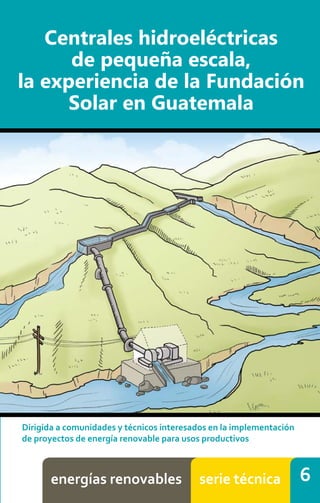 6
Centrales hidroeléctricas
de pequeña escala,
la experiencia de la Fundación
Solar en Guatemala
energías	
  renovables serie	
  técnica
 