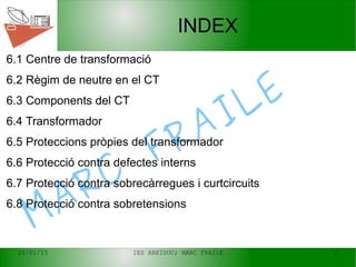 20/01/15 IES ARXIDUC; MARC FRAILE 2
MARC
FRAILE
INDEX
6.1 Centre de transformació
6.2 Règim de neutre en el CT
6.3 Components del CT
6.4 Transformador
6.5 Proteccions pròpies del transformador
6.6 Protecció contra defectes interns
6.7 Protecció contra sobrecàrregues i curtcircuits
6.8 Protecció contra sobretensions
 