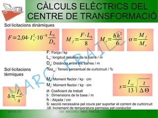 20/01/15 IES ARXIDUC; MARC FRAILE 23
MARC
FRAILE
CÀLCULS ELÈCTRICS DEL
CENTRE DE TRANSFORMACIÓ
F=2,04⋅I s
2
⋅10
−8 Lb
Db
M r=
bh
2
6
M f =
F⋅Lb
8
=
In
s
s=
Icc
13  t
 
Sol·licitacions dinàmiques
Sol·licitacions
tèrmiques
=
M f
Mr
F: Força / kp
Lb
: longitud màxima de la barra / m
Db
: Distància entre les barres / m
%ucc
: Tensió percentual de curtcircuit / %
Mf
: Moment flector / kp · cm
Mr
: Moment flector / kp · cm
σ: Coeficient de treball
b : Dimensions de la base / m
h : Alçada / cm
S: secció necessària pel coure per suportar el corrent de curtcircuit
∆θ: Increment de temperatura permesa pel conductor
 