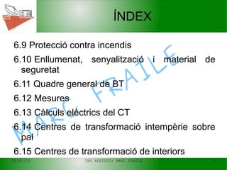20/01/15 IES ARXIDUC; MARC FRAILE 3
MARC
FRAILE
ÍNDEX
6.9 Protecció contra incendis
6.10 Enllumenat, senyalització i material de
seguretat
6.11 Quadre general de BT
6.12 Mesures
6.13 Càlculs elèctrics del CT
6.14 Centres de transformació intempèrie sobre
pal
6.15 Centres de transformació de interiors
 