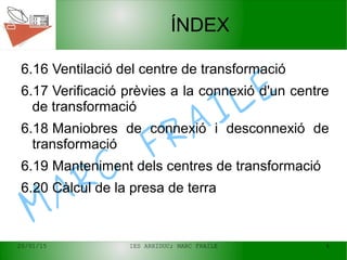 20/01/15 IES ARXIDUC; MARC FRAILE 4
MARC
FRAILE
ÍNDEX
6.16 Ventilació del centre de transformació
6.17 Verificació prèvies a la connexió d'un centre
de transformació
6.18 Maniobres de connexió i desconnexió de
transformació
6.19 Manteniment dels centres de transformació
6.20 Càlcul de la presa de terra
 