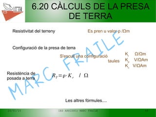 20/01/15 IES ARXIDUC; MARC FRAILE 49
MARC
FRAILE
6.20 CÀLCULS DE LA PRESA
DE TERRA
Es pren u valor ρ /ΩmResistivitat del terreny
Configuració de la presa de terra
S'escull una configuració
taules
Kr
Ω/Ωm
Kp
V/ΩAm
Kc
V/ΩAm
RT =⋅Kr / Resistència de
posada a terra
Les altres fórmules....
 