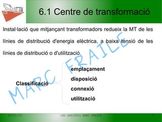 20/01/15 IES ARXIDUC; MARC FRAILE 5
MARC
FRAILE
6.1 Centre de transformació
Instal·lació que mitjançant transformadors redueix la MT de les
línies de distribució d'energia elèctrica, a baixa tensió de les
línies de distribució o d'utilització.
emplaçament
Classificació
disposició
connexió
utilització
 