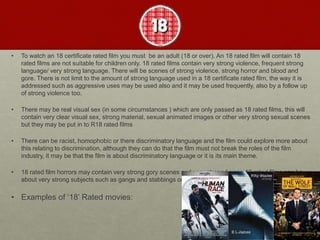• To watch an 18 certificate rated film you must be an adult (18 or over). An 18 rated film will contain 18
rated films are not suitable for children only. 18 rated films contain very strong violence, frequent strong
language/ very strong language. There will be scenes of strong violence, strong horror and blood and
gore. There is not limit to the amount of strong language used in a 18 certificate rated film, the way it is
addressed such as aggressive uses may be used also and it may be used frequently, also by a follow up
of strong violence too.
• There may be real visual sex (in some circumstances ) which are only passed as 18 rated films, this will
contain very clear visual sex, strong material, sexual animated images or other very strong sexual scenes
but they may be put in to R18 rated films
• There can be racist, homophobic or there discriminatory language and the film could explore more about
this relating to discrimination, although they can do that the film must not break the roles of the film
industry, it may be that the film is about discriminatory language or it is its main theme.
• 18 rated film horrors may contain very strong gory scenes and very strong horror. 18 rated films can be
about very strong subjects such as gangs and stabbings or rape.
• Examples of ‘18’ Rated movies:
 