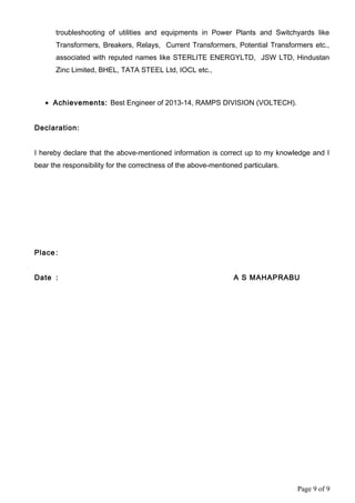 troubleshooting of utilities and equipments in Power Plants and Switchyards like
Transformers, Breakers, Relays, Current Transformers, Potential Transformers etc.,
associated with reputed names like STERLITE ENERGYLTD, JSW LTD, Hindustan
Zinc Limited, BHEL, TATA STEEL Ltd, IOCL etc.,
• Achievements: Best Engineer of 2013-14, RAMPS DIVISION (VOLTECH).
Declaration:
I hereby declare that the above-mentioned information is correct up to my knowledge and I
bear the responsibility for the correctness of the above-mentioned particulars.
Place :
Date : A S MAHAPRABU
Page 9 of 9
 
