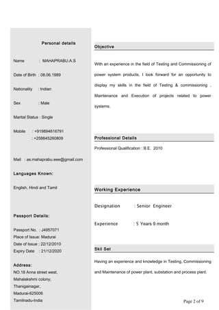 Page 2 of 9
Personal details
Name : MAHAPRABU.A.S
Date of Birth : 08.06.1989
Nationality : Indian
Sex : Male
Marital Status : Single
Mobile : +919894616791
: +258845260809
Mail : as.mahaprabu.eee@gmail.com
Languages Known:
English, Hindi and Tamil
Passport Details:
Passport No. : J4957071
Place of Issue: Madurai
Date of Issue : 22/12/2010
Expiry Date : 21/12/2020
Address:
NO.18 Anna street west,
Mahalakshmi colony,
Thanigainagar,
Madurai-625006
Tamilnadu-India
Objective
With an experience in the field of Testing and Commissioning of
power system products, I look forward for an opportunity to
display my skills in the field of Testing & commissioning ,
Maintenance and Execution of projects related to power
systems.
Professional Details
Professional Qualification : B.E. 2010
Working Experience
Designation : Senior Engineer
Experience : 5 Years 9 month
Skil Set
Having an experience and knowledge in Testing, Commissioning
and Maintenance of power plant, substation and process plant.
 