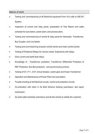 Nature of work
• Testing and commissioning of all Electrical equipment from 415 volts to 400 KV
System.
• Inspection of control and relay panel, preparation of Test Report and cable
schedule for sub-station, power plant, and process plant.
• Testing and commissioning of control & relay panel for Generator, Transformer,
Bus Coupler, and Line feeder.
• Testing and commissioning of power control centre and motor control centre.
• Testing of Protective Relays for various needs. Experience with relays.
• Over current and earth fault relays
• Knowledge of , Transformer protection, Transformer Differential Protection &
REF Protection, Bus Bar protection, and synchronizing scheme.
• Testing of CT, P.T., CVT, Circuit breaker, switch gear and Power Transformer
• Operation and Maintenance of Power Plant and sub-station.
• Trouble shooting of all Electrical circuits, control and protection circuits
• Co-ordination with client in As Built Scheme drawing submission, test report
submission,
• As build cable schedule submission and all site activity to satisfy the customer.
Page 3 of 9
 