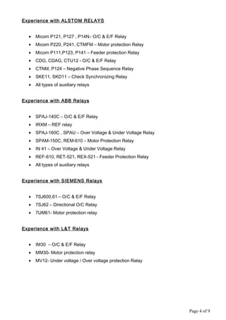 Experience with ALSTOM RELAYS
• Micom P121, P127 , P14N– O/C & E/F Relay
• Micom P220, P241, CTMFM – Motor protection Relay
• Micom P111,P123, P141 – Feeder protection Relay
• CDG, CDAG, CTU12 - O/C & E/F Relay
• CTNM, P124 – Negative Phase Sequence Relay
• SKE11, SKD11 – Check Synchronizing Relay
• All types of auxiliary relays
Experience with ABB Relays
• SPAJ-140C – O/C & E/F Relay
• IRXM – REF relay
• SPAJ-160C , SPAU – Over Voltage & Under Voltage Relay
• SPAM-150C, REM-610 – Motor Protection Relay
• IN 41 – Over Voltage & Under Voltage Relay
• REF-610, RET-521, REX-521 - Feeder Protection Relay
• All types of auxiliary relays
Experience with SIEMENS Relays
• 7SJ600,61 – O/C & E/F Relay
• 7SJ62 – Directional O/C Relay
• 7UM61- Motor protection relay
Experience with L&T Relays
• IM30 – O/C & E/F Relay
• MM30- Motor protection relay
• MV12- Under voltage / Over voltage protection Relay
Page 4 of 9
 