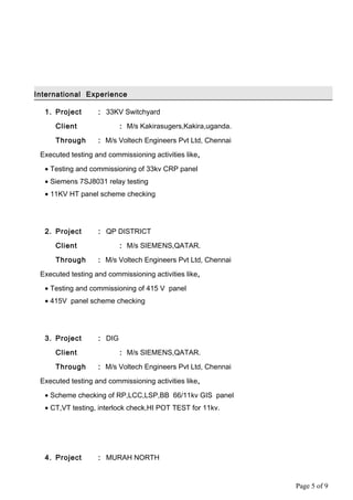 International Experience
1. Project : 33KV Switchyard
Client : M/s Kakirasugers,Kakira,uganda.
Through : M/s Voltech Engineers Pvt Ltd, Chennai
Executed testing and commissioning activities like,
• Testing and commissioning of 33kv CRP panel
• Siemens 7SJ8031 relay testing
• 11KV HT panel scheme checking
2. Project : QP DISTRICT
Client : M/s SIEMENS,QATAR.
Through : M/s Voltech Engineers Pvt Ltd, Chennai
Executed testing and commissioning activities like,
• Testing and commissioning of 415 V panel
• 415V panel scheme checking
3. Project : DIG
Client : M/s SIEMENS,QATAR.
Through : M/s Voltech Engineers Pvt Ltd, Chennai
Executed testing and commissioning activities like,
• Scheme checking of RP,LCC,LSP,BB 66/11kv GIS panel
• CT,VT testing, interlock check,HI POT TEST for 11kv.
4. Project : MURAH NORTH
Page 5 of 9
 