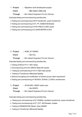 1. Project : Rajasthan north development project
Client : M/s Cairn India Ltd
Through : M/s Voltech Engineers Pvt Ltd, Chennai
Executed testing and commissioning activities like,
• Testing and commissioning of EHT transformer, power transformer
• Testing and commissioning of CT, PT, ACB&VCB Breaker
• Testing and commissioning of 415V PMCC & 33KV panel
• Testing and commissioning of CI SKID MOTER (415V)
2. Project : ACBIL (2*135MW)
Client : M/s CVL
Through : M/s Voltech Engineers Pvt Ltd, Chennai
Executed testing and commissioning activities like,
• Testing of Micom P111, NI41 relays
• Commissioning of 6.6 KV AREVA Make MV panels
• Testing & commissioning of 415 V C&S make panels.
• Testing of Transformer differential Stability
• Scheme throughing and modification of scheme as per client requirement
• Testing and commissioning of 180 MVA, 40 MVA, 2.5 MVA, transformers
3. Project : (9*240 MW ) 400KV switch yard
Client : M/s RGPPL
Through : M/s Voltech Engineers Pvt Ltd, Chennai
Executed testing and commissioning activities like,
• Testing and commissioning of GT 333MW), excitation transformer, power transformer,
• Testing and commissioning of CT, CVT, SF6 Breaker, Isolater
• Testing of GENERATOR (Steam, Gas) 240MW
• Testing of Transformer differential Stability
Page 7 of 9
 