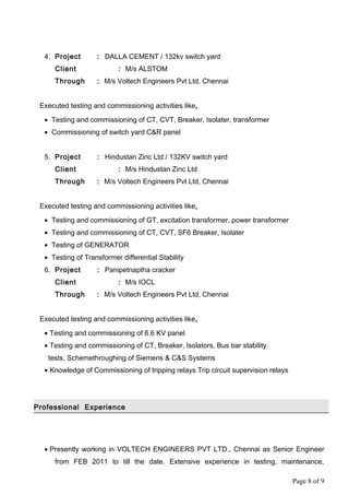 4. Project : DALLA CEMENT / 132kv switch yard
Client : M/s ALSTOM
Through : M/s Voltech Engineers Pvt Ltd, Chennai
Executed testing and commissioning activities like,
• Testing and commissioning of CT, CVT, Breaker, Isolater, transformer
• Commissioning of switch yard C&R panel
5. Project : Hindustan Zinc Ltd / 132KV switch yard
Client : M/s Hindustan Zinc Ltd
Through : M/s Voltech Engineers Pvt Ltd, Chennai
Executed testing and commissioning activities like,
• Testing and commissioning of GT, excitation transformer, power transformer
• Testing and commissioning of CT, CVT, SF6 Breaker, Isolater
• Testing of GENERATOR
• Testing of Transformer differential Stability
6. Project : Panipetnaptha cracker
Client : M/s IOCL
Through : M/s Voltech Engineers Pvt Ltd, Chennai
Executed testing and commissioning activities like,
• Testing and commissioning of 6.6 KV panel
• Testing and commissioning of CT, Breaker, Isolators, Bus bar stability
tests, Schemethroughing of Siemens & C&S Systems
• Knowledge of Commissioning of tripping relays Trip circuit supervision relays
Professional Experience
• Presently working in VOLTECH ENGINEERS PVT LTD., Chennai as Senior Engineer
from FEB 2011 to till the date. Extensive experience in testing, maintenance,
Page 8 of 9
 