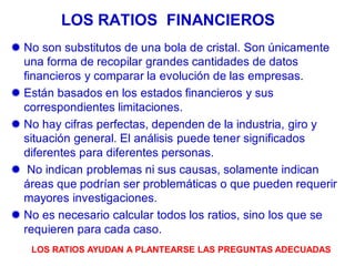  No son substitutos de una bola de cristal. Son únicamente
una forma de recopilar grandes cantidades de datos
financieros y comparar la evolución de las empresas.
 Están basados en los estados financieros y sus
correspondientes limitaciones.
 No hay cifras perfectas, dependen de la industria, giro y
situación general. El análisis puede tener significados
diferentes para diferentes personas.
 No indican problemas ni sus causas, solamente indican
áreas que podrían ser problemáticas o que pueden requerir
mayores investigaciones.
 No es necesario calcular todos los ratios, sino los que se
requieren para cada caso.
LOS RATIOS FINANCIEROS
LOS RATIOS AYUDAN A PLANTEARSE LAS PREGUNTAS ADECUADAS
 