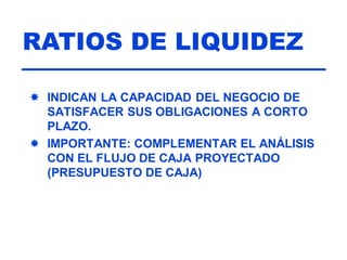 RATIOS DE LIQUIDEZ
 INDICAN LA CAPACIDAD DEL NEGOCIO DE
SATISFACER SUS OBLIGACIONES A CORTO
PLAZO.
 IMPORTANTE: COMPLEMENTAR EL ANÁLISIS
CON EL FLUJO DE CAJA PROYECTADO
(PRESUPUESTO DE CAJA)
 