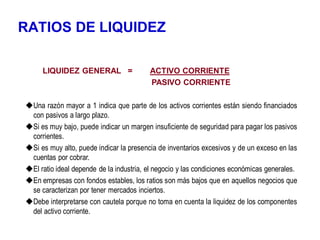 RATIOS DE LIQUIDEZ
LIQUIDEZ GENERAL = ACTIVO CORRIENTE
PASIVO CORRIENTE
Una razón mayor a 1 indica que parte de los activos corrientes están siendo financiados
con pasivos a largo plazo.
Si es muy bajo, puede indicar un margen insuficiente de seguridad para pagar los pasivos
corrientes.
Si es muy alto, puede indicar la presencia de inventarios excesivos y de un exceso en las
cuentas por cobrar.
El ratio ideal depende de la industria, el negocio y las condiciones económicas generales.
En empresas con fondos estables, los ratios son más bajos que en aquellos negocios que
se caracterizan por tener mercados inciertos.
Debe interpretarse con cautela porque no toma en cuenta la liquidez de los componentes
del activo corriente.
 