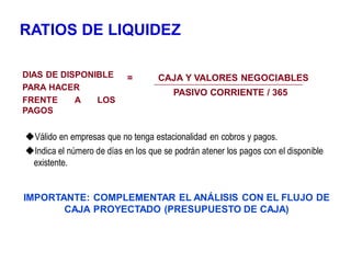 RATIOS DE LIQUIDEZ
DIAS DE DISPONIBLE
PARA HACER
FRENTE A LOS
PAGOS
= CAJA Y VALORES NEGOCIABLES
PASIVO CORRIENTE / 365
Válido en empresas que no tenga estacionalidad en cobros y pagos.
Indica el número de días en los que se podrán atener los pagos con el disponible
existente.
IMPORTANTE: COMPLEMENTAR EL ANÁLISIS CON EL FLUJO DE
CAJA PROYECTADO (PRESUPUESTO DE CAJA)
 