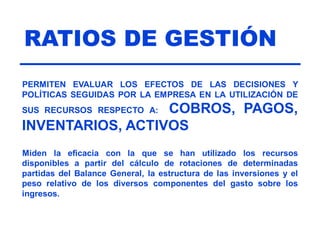 RATIOS DE GESTIÓN
PERMITEN EVALUAR LOS EFECTOS DE LAS DECISIONES Y
POLÍTICAS SEGUIDAS POR LA EMPRESA EN LA UTILIZACIÓN DE
SUS RECURSOS RESPECTO A: COBROS, PAGOS,
INVENTARIOS, ACTIVOS
Miden la eficacia con la que se han utilizado los recursos
disponibles a partir del cálculo de rotaciones de determinadas
partidas del Balance General, la estructura de las inversiones y el
peso relativo de los diversos componentes del gasto sobre los
ingresos.
 