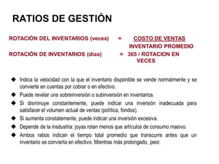 RATIOS DE GESTIÓN
ROTACIÓN DEL INVENTARIOS (veces) = COSTO DE VENTAS
INVENTARIO PROMEDIO
ROTACIÓN DE INVENTARIOS (días) = 365 / ROTACION EN
VECES
 Indica la velocidad con la que el inventario disponible se vende normalmente y se
convierte en cuentas por cobrar o en efectivo.
 Puede revelar una sobreinversión o subinversión en inventarios.
 Si disminuye constantemente, puede indicar una inversión inadecuada para
satisfacer el volumen actual de ventas (política, fondos).
 Si aumenta constatemente, puede indicar una inversión excesiva.
 Depende de la insdustria: joyas rotan menos que artículos de consumo masivo.
 Ambos ratios indican el tiempo total promedio que transcurre antes que un
inventario se convierta en efectivo. Mientras más prolongado, peor.
 