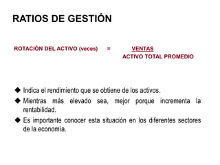 RATIOS DE GESTIÓN
ROTACIÓN DEL ACTIVO (veces) = VENTAS
ACTIVO TOTAL PROMEDIO
 Indica el rendimiento que se obtiene de los activos.
 Mientras más elevado sea, mejor porque incrementa la
rentabilidad.
 Es importante conocer esta situación en los diferentes sectores
de la economía.
 